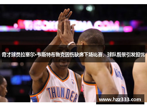 奇才球员拉塞尔·韦斯特布鲁克因伤缺席下场比赛，球队前景引发担忧